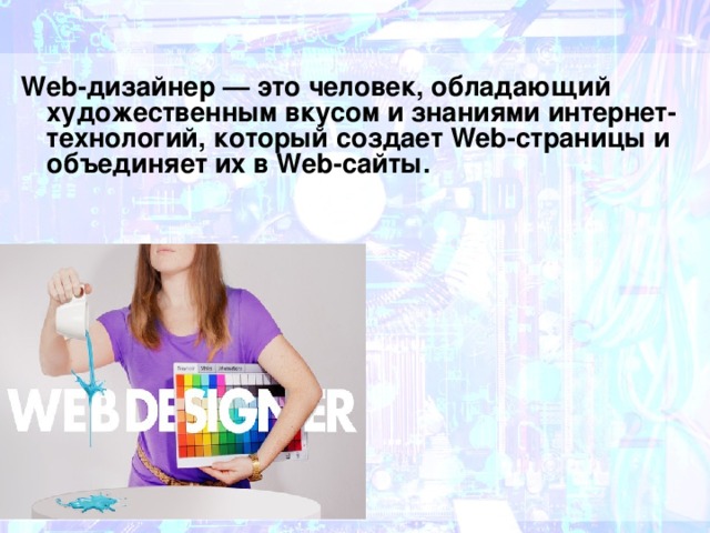 Web-дизайнер — это человек, обладающий художественным вкусом и знаниями интернет-технологий, который создает Web-страницы и объединяет их в Web-сайты. 