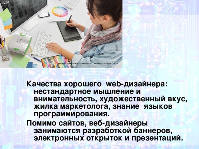 Качества хорошего web-дизайнера: нестандартное мышление и внимательность, художественный вкус, жилка маркетолога, знание языков программирования. Помимо сайтов, веб-дизайнеры занимаются разработкой баннеров, электронных открыток и презентаций. 