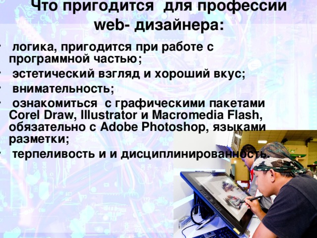 Что пригодится для профессии web- дизайнера:   логика, пригодится при работе с программной частью;   эстетический взгляд и хороший вкус;   внимательность;   ознакомиться с графическими пакетами Corel Draw, Illustrator и Macromedia Flash, обязательно с Adobe Photoshop, языками разметки;   терпеливость и и дисциплинированность. 