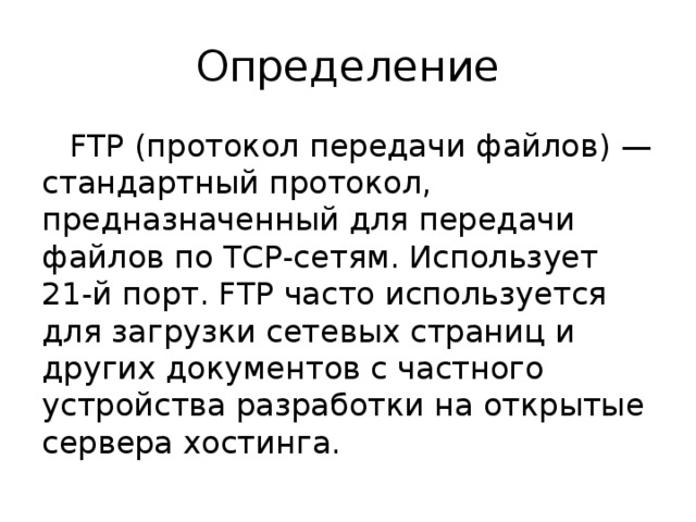 Определение FTP (протокол передачи файлов) — стандартный протокол, предназначенный для передачи файлов по TCP-сетям. Использует 21-й порт. FTP часто используется для загрузки сетевых страниц и других документов с частного устройства разработки на открытые сервера хостинга. 