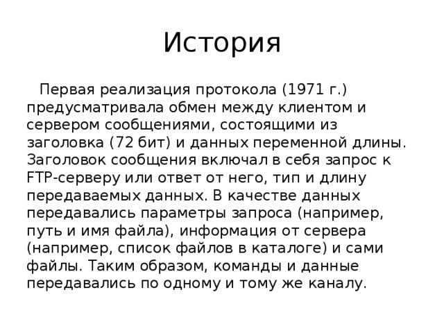 История Первая реализация протокола (1971 г.) предусматривала обмен между клиентом и сервером сообщениями, состоящими из заголовка (72 бит) и данных переменной длины. Заголовок сообщения включал в себя запрос к FTP-серверу или ответ от него, тип и длину передаваемых данных. В качестве данных передавались параметры запроса (например, путь и имя файла), информация от сервера (например, список файлов в каталоге) и сами файлы. Таким образом, команды и данные передавались по одному и тому же каналу. 