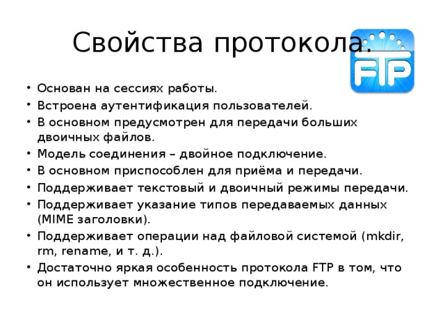 Свойства протокола. Основан на сессиях работы. Встроена аутентификация пользователей.  В основном предусмотрен для передачи больших двоичных файлов. Модель соединения – двойное подключение. В основном приспособлен для приёма и передачи. Поддерживает текстовый и двоичный режимы передачи.  Поддерживает указание типов передаваемых данных (MIME заголовки).  Поддерживает операции над файловой системой (mkdir, rm, rename, и т. д.).  Достаточно яркая особенность протокола FTP в том, что он использует множественное подключение. 
