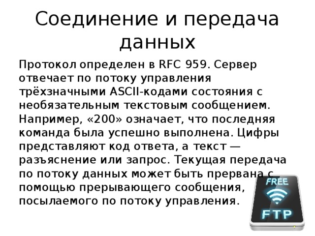 Соединение и передача данных Протокол определен в RFC 959. Сервер отвечает по потоку управления трёхзначными ASCII-кодами состояния с необязательным текстовым сообщением. Например, «200» означает, что последняя команда была успешно выполнена. Цифры представляют код ответа, а текст — разъяснение или запрос. Текущая передача по потоку данных может быть прервана с помощью прерывающего сообщения, посылаемого по потоку управления. 