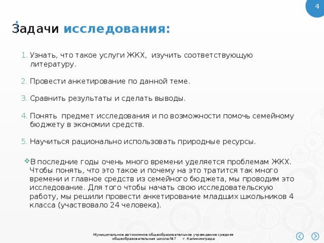 Задачи  исследования: Узнать, что такое услуги ЖКХ, изучить соответствующую литературу. Провести анкетирование по данной теме. Сравнить результаты и сделать выводы. Понять предмет исследования и по возможности помочь семейному бюджету в экономии средств. Научиться рационально использовать природные ресурсы. В последние годы очень много времени уделяется проблемам ЖКХ. Чтобы понять, что это такое и почему на это тратится так много времени и главное средств из семейного бюджета, мы проводим это исследование. Для того чтобы начать свою исследовательскую работу, мы решили провести анкетирование младших школьников 4 класса (участвовало 24 человека). 