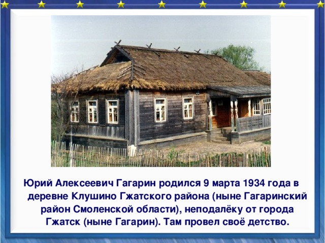 Юрий Алексеевич Гагарин родился 9 марта 1934 года в деревне Клушино Гжатского района (ныне Гагаринский район Смоленской области), неподалёку от города Гжатск (ныне Гагарин). Там провел своё детство.  