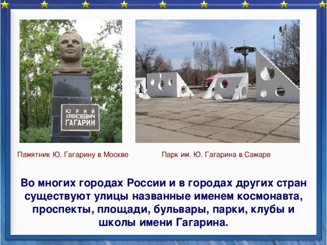    Парк им. Ю. Гагарина в Самаре Памятник Ю. Гагарину в Москве  Во многих городах России и в городах других стран существуют улицы названные именем космонавта, проспекты, площади, бульвары, парки, клубы и школы имени Гагарина. 