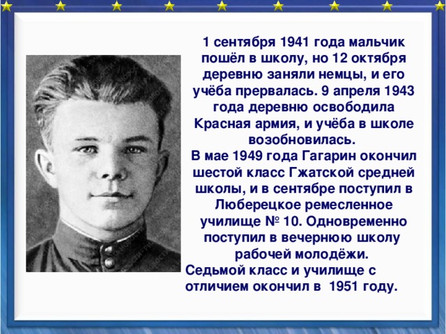 1 сентября 1941 года мальчик пошёл в школу, но 12 октября деревню заняли немцы, и его учёба прервалась. 9 апреля 1943 года деревню освободила Красная армия, и учёба в школе возобновилась. В мае 1949 года Гагарин окончил шестой класс Гжатской средней школы, и в сентябре поступил в Люберецкое ремесленное училище № 10. Одновременно поступил в вечернюю школу рабочей молодёжи. Седьмой класс и училище с отличием окончил в 1951 году. 