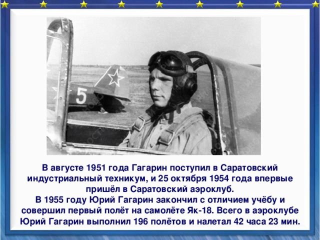  В августе 1951 года Гагарин поступил в Саратовский индустриальный техникум, и 25 октября 1954 года впервые пришёл в Саратовский аэроклуб. В 1955 году Юрий Гагарин закончил с отличием учёбу и совершил первый полёт на самолёте Як-18. Всего в аэроклубе Юрий Гагарин выполнил 196 полётов и налетал 42 часа 23 мин. 