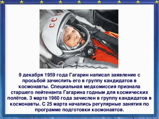   9 декабря 1959 года Гагарин написал заявление с просьбой зачислить его в группу кандидатов в космонавты. Специальная медкомиссия признала старшего лейтенанта Гагарина годным для космических полётов. 3 марта 1960 года зачислен в группу кандидатов в космонавты. С 25 марта начались регулярные занятия по программе подготовки космонавтов. 