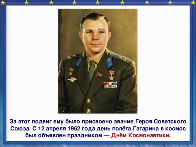    За этот подвиг ему было присвоено звание Героя Советского Союза. С 12 апреля 1962 года день полёта Гагарина в космос был объявлен праздником — Днём Космонавтики. 