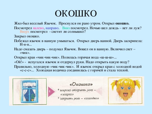 ОКОШКО Жил-был веселый Язычок. Проснулся он рано утром. Открыл окошко. Посмотрел налево , направо . Вниз посмотрел. Ночью шел дождь – нет ли луж? Вверх посмотрел - светит ли солнышко? Закрыл окошко. Побежал язычок в ванную умываться. Открыл дверь ванной. Дверь заскрипела: Н-н-н... Надо смазать дверь – подумал Язычок. Вошел он в ванную. Включил свет – «чик». Открыл кран «чик-чик-чик». Полилась горячая вода «ш-ш-ш»... «Ой!» - испугался язычок и отдернул руки. Надо открыть какую воду? Правильно, холодную «чик-чик-чик». И язычок открыл кран с холодной водой «с-с-с»... Холодная водичка соединилась с горячей и стала теплой. 