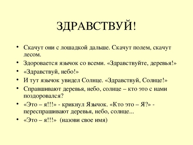 ЗДРАВСТВУЙ! Скачут они с лошадкой дальше. Скачут полем, скачут лесом. Здоровается язычок со всеми. «Здравствуйте, деревья!» «Здравствуй, небо!» И тут язычок увидел Солнце. «Здравствуй, Солнце!» Справшивают деревья, небо, солнце – кто это с нами поздоровался? «Это – я!!!» - крикнул Язычок. «Кто это – Я?» - переспрашивают деревья, небо, солнце... «Это – я!!!» (назови свое имя) 