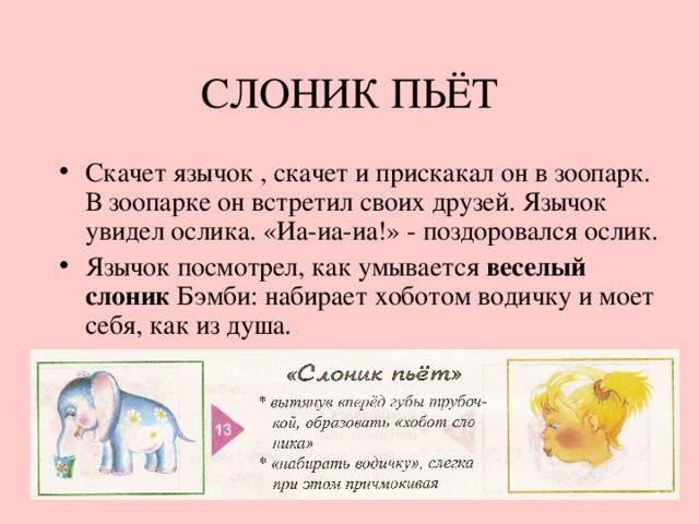 СЛОНИК ПЬЁТ Скачет язычок , скачет и прискакал он в зоопарк. В зоопарке он встретил своих друзей. Язычок увидел ослика. «Иа-иа-иа!» - поздоровался ослик. Язычок посмотрел, как умывается веселый слоник Бэмби: набирает хоботом водичку и моет себя, как из душа. 