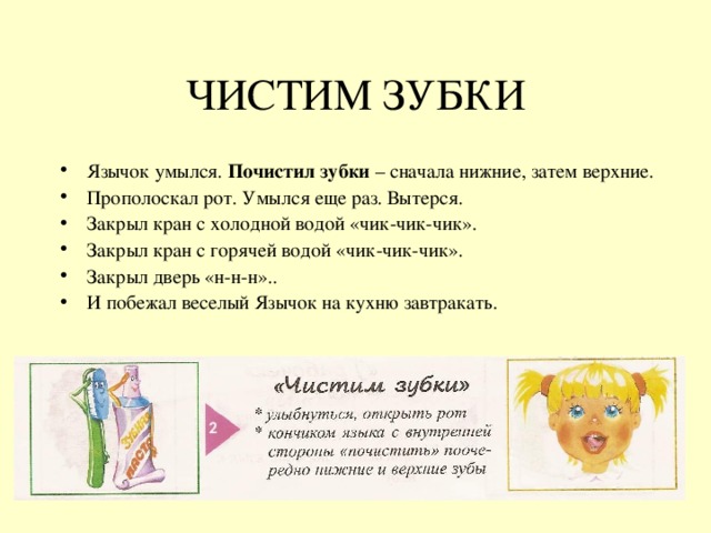ЧИСТИМ ЗУБКИ Язычок умылся. Почистил зубки – сначала нижние, затем верхние. Прополоскал рот. Умылся еще раз. Вытерся. Закрыл кран с холодной водой «чик-чик-чик». Закрыл кран с горячей водой «чик-чик-чик». Закрыл дверь «н-н-н».. И побежал веселый Язычок на кухню завтракать. 
