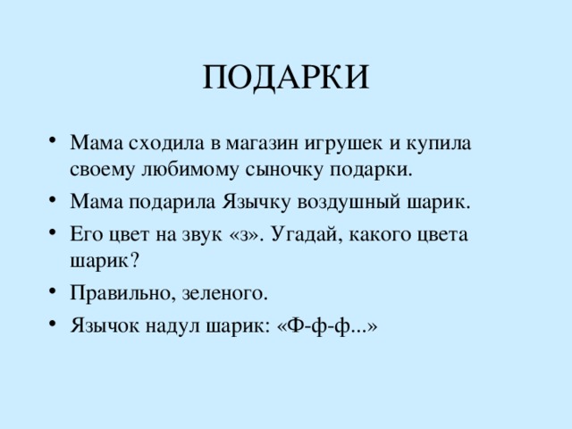 ПОДАРКИ Мама сходила в магазин игрушек и купила своему любимому сыночку подарки. Мама подарила Язычку воздушный шарик. Его цвет на звук «з». Угадай, какого цвета шарик ? Правильно, зеленого. Язычок надул шарик: «Ф-ф-ф...» 