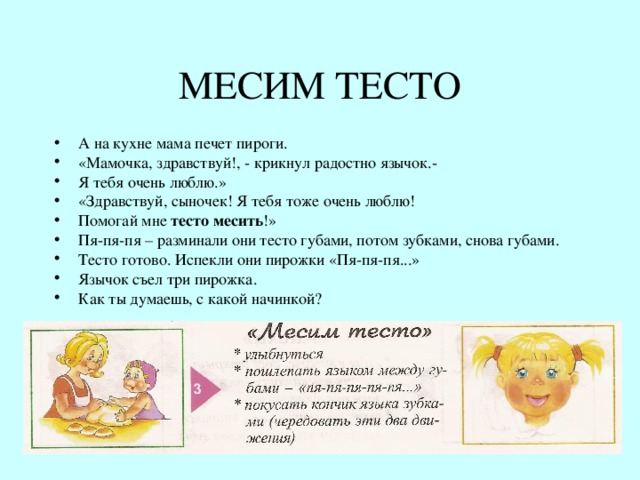 МЕСИМ ТЕСТО А на кухне мама печет пироги. «Мамочка, здравствуй!, - крикнул радостно язычок.- Я тебя очень люблю.» «Здравствуй, сыночек! Я тебя тоже очень люблю! Помогай мне тесто месить !» Пя-пя-пя – разминали они тесто губами, потом зубками, снова губами. Тесто готово. Испекли они пирожки «Пя-пя-пя...» Язычок съел три пирожка. Как ты думаешь, с какой начинкой? 