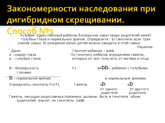 Условие: Единственный ребёнок близоруких кареглазых родителей имеет голубые глаза и нормальное зрение. Определите: а) генотипы всех трех членов семьи, б) рождение каких детей можно ожидать в этой семье. Решение.  Дано: Генотип ребенка – aabb А – карие глаза  По генотипу ребёнка определяем гаметы, а - голубые глаза которые он мог получить от матери и отца. B – близорукость F1 aa bb – ребёнок с голубыми глазами b – нормальное зрение. и нормальным зрением. Определить генотипы P и F1 Гаметы a b a b  от одного от другого  родителя  родителя. Гаметы, несущие рецессивные признаки, должны быть в генотипе  обоих родителей, значит, их генотипы AaBb 