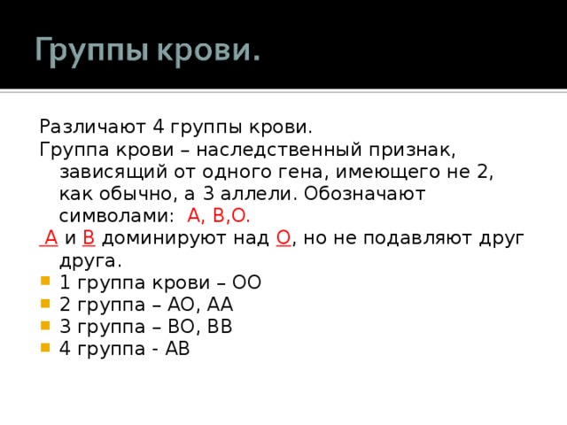 Различают 4 группы крови. Группа крови – наследственный признак, зависящий от одного гена, имеющего не 2, как обычно, а 3 аллели. Обозначают символами:  A, B,O.  A  и B доминируют над O , но не подавляют друг друга. 1 группа крови – OO 2 группа – AO, AA 3 группа – BO, BB 4 группа - AB 