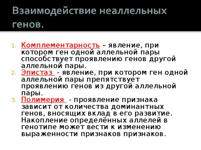 Комплементарность – явление, при котором ген одной аллельной пары способствует проявлению генов другой аллельной пары. Эпистаз - явление, при котором ген одной аллельной пары препятствует проявлению генов из другой аллельной пары. Полимерия  - проявление признака зависит от количества доминантных генов, вносящих вклад в его развитие. Накопление определённых аллелей в генотипе может вести к изменению выраженности признаков признаков. 