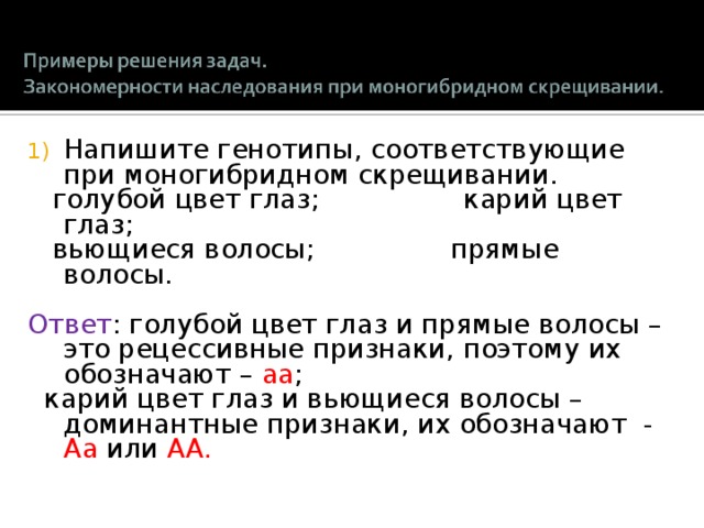 Напишите генотипы, соответствующие при моногибридном скрещивании.  голубой цвет глаз ; карий цвет глаз ;  вьющиеся волосы ; прямые волосы. Ответ : голубой цвет глаз и прямые волосы – это рецессивные признаки, поэтому их обозначают – aa ;  карий цвет глаз и вьющиеся волосы – доминантные признаки, их обозначают - A a  или AA. 