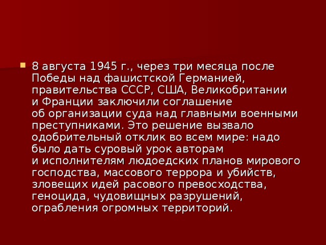 8 августа 1945 г., через три месяца после Победы над фашистской Германией, правительства СССР, США, Великобритании и Франции заключили соглашение об организации суда над главными военными преступниками. Это решение вызвало одобрительный отклик во всем мире: надо было дать суровый урок авторам и исполнителям людоедских планов мирового господства, массового террора и убийств, зловещих идей расового превосходства, геноцида, чудовищных разрушений, ограбления огромных территорий. 