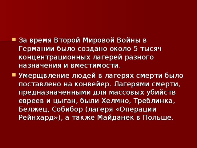 За время Второй Мировой Войны в Германии было создано около 5 тысяч концентрационных лагерей разного назначения и вместимости. Умерщвление людей в лагерях смерти было поставлено на конвейер. Лагерями смерти, предназначенными для массовых убийств евреев и цыган, были Хелмно, Треблинка, Белжец, Собибор (лагеря «Операции Рейнхард»), а также Майданек в Польше. 