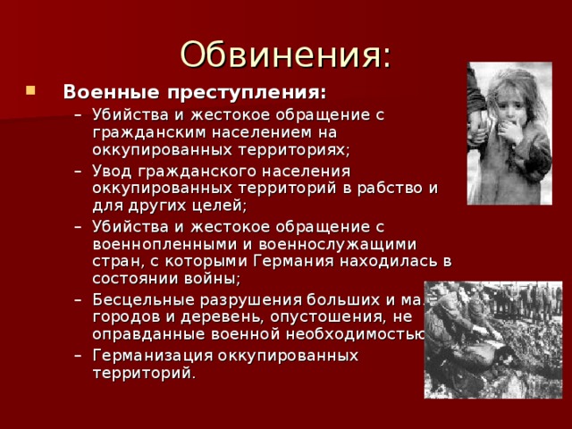 Военные преступления: Убийства и жестокое обращение с гражданским населением на оккупированных территориях; Увод гражданского населения оккупированных территорий в рабство и для других целей; Убийства и жестокое обращение с военнопленными и военнослужащими стран, с которыми Германия находилась в состоянии войны; Бесцельные разрушения больших и малых городов и деревень, опустошения, не оправданные военной необходимостью; Германизация оккупированных территорий. Убийства и жестокое обращение с гражданским населением на оккупированных территориях; Увод гражданского населения оккупированных территорий в рабство и для других целей; Убийства и жестокое обращение с военнопленными и военнослужащими стран, с которыми Германия находилась в состоянии войны; Бесцельные разрушения больших и малых городов и деревень, опустошения, не оправданные военной необходимостью; Германизация оккупированных территорий. 