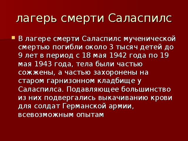 В лагере смерти Саласпилс мученической смертью погибли около 3 тысяч детей до 9 лет в период с 18 мая 1942 года по 19 мая 1943 года, тела были частью сожжены, а частью захоронены на старом гарнизонном кладбище у Саласпилса. Подавляющее большинство из них подвергались выкачиванию крови для солдат Германской армии, всевозможным опытам  