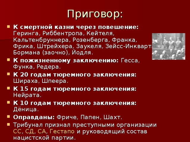 Приговор: К смертной казни через повешение: Геринга, Риббентропа, Кейтеля, Кальтенбруннера, Розенберга, Франка, Фрика, Штрейхера, Заукеля, Зейсс-Инкварта, Бормана (заочно), Йодля. К пожизненному заключению: Гесса, Функа, Редера. К 20 годам тюремного заключения: Шираха, Шпеера. К 15 годам тюремного заключения: Нейрата. К 10 годам тюремного заключения: Дёница. Оправданы: Фриче, Папен, Шахт. Трибунал признал преступными организации СС , СД , СА , Гестапо и руководящий состав нацистской партии. 