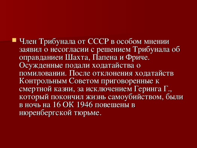 Член Трибунала от СССР в особом мнении заявил о несогласии с решением Трибунала об оправданиеи Шахта, Папена и Фриче. Осужденные подали ходатайства о помиловании. После отклонения ходатайств Контрольным Советом приговоренные к смертной казни, за исключением Геринга Г., который покончил жизнь самоубийством, были в ночь на 16 ОК 1946 повешены в нюренбергской тюрьме.   