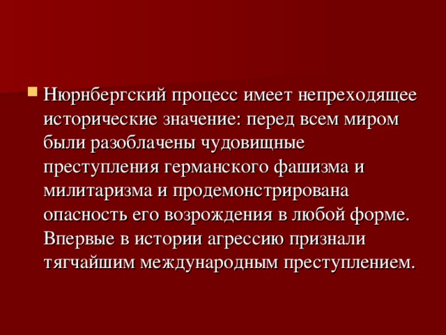 Нюрнбергский процесс имеет непреходящее исторические значение: перед всем миром были разоблачены чудовищные преступления германского фашизма и милитаризма и продемонстрирована опасность его возрождения в любой форме. Впервые в истории агрессию признали тягчайшим международным преступлением. 