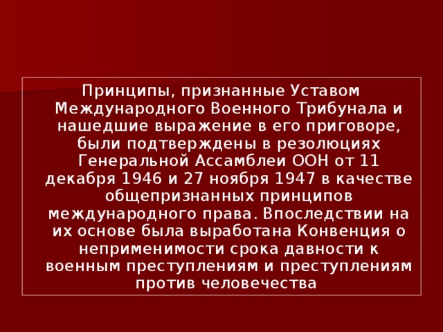 Принципы, признанные Уставом Международного Военного Трибунала и нашедшие выражение в его приговоре, были подтверждены в резолюциях Генеральной Ассамблеи ООН от 11 декабря 1946 и 27 ноября 1947 в качестве общепризнанных принципов международного права. Впоследствии на их основе была выработана Конвенция о неприменимости срока давности к военным преступлениям и преступлениям против человечества 