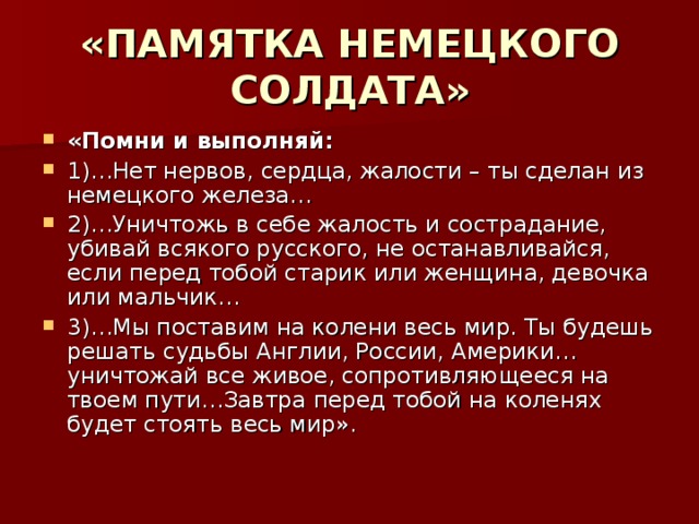 «ПАМЯТКА НЕМЕЦКОГО СОЛДАТА» «Помни и выполняй: 1)…Нет нервов, сердца, жалости – ты сделан из немецкого железа… 2)…Уничтожь в себе жалость и сострадание, убивай всякого русского, не останавливайся, если перед тобой старик или женщина, девочка или мальчик… 3)…Мы поставим на колени весь мир. Ты будешь решать судьбы Англии, России, Америки…уничтожай все живое, сопротивляющееся на твоем пути…Завтра перед тобой на коленях будет стоять весь мир». 