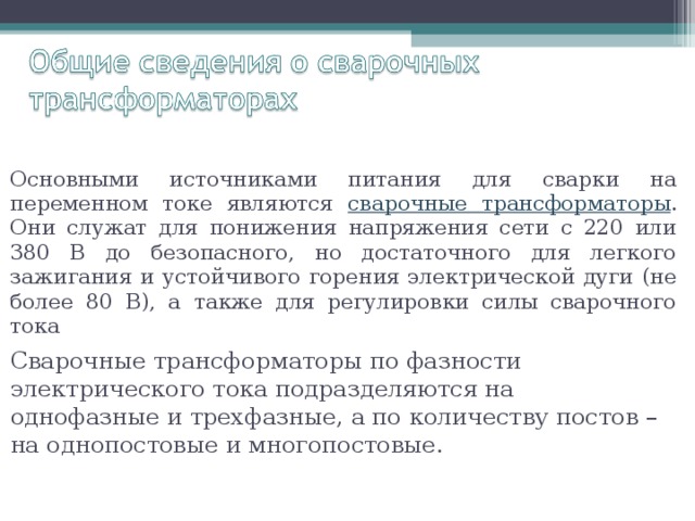 Основными источниками питания для сварки на переменном токе являются сварочные трансформаторы . Они служат для понижения напряжения сети с 220 или 380 В до безопасного, но достаточного для легкого зажигания и устойчивого горения электрической дуги (не более 80 В), а также для регулировки силы сварочного тока Сварочные трансформаторы по фазности электрического тока подразделяются на однофазные и трехфазные, а по количеству постов – на однопостовые и многопостовые. 