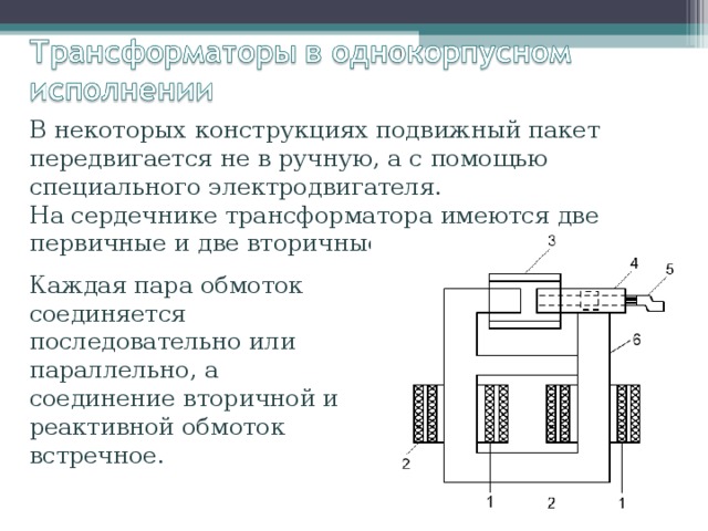 В некоторых конструкциях подвижный пакет передвигается не в ручную, а с помощью специального электродвигателя. На сердечнике трансформатора имеются две первичные и две вторичные обмотки. Каждая пара обмоток соединяется последовательно или параллельно, а соединение вторичной и реактивной обмоток встречное. 