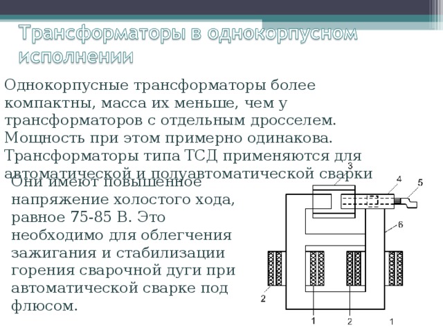 Однокорпусные трансформаторы более компактны, масса их меньше, чем у трансформаторов с отдельным дросселем. Мощность при этом примерно одинакова. Трансформаторы типа ТСД применяются для автоматической и полуавтоматической сварки Они имеют повышенное напряжение холостого хода, равное 75-85 В. Это необходимо для облегчения зажигания и стабилизации горения сварочной дуги при автоматической сварке под флюсом. 