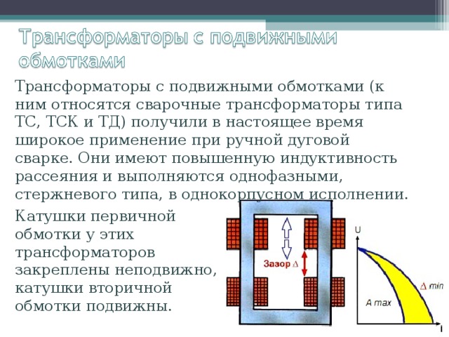 Трансформаторы с подвижными обмотками (к ним относятся сварочные трансформаторы типа ТС, ТСК и ТД) получили в настоящее время широкое применение при ручной дуговой сварке. Они имеют повышенную индуктивность рассеяния и выполняются однофазными, стержневого типа, в однокорпусном исполнении. Катушки первичной обмотки у этих трансформаторов закреплены неподвижно, катушки вторичной обмотки подвижны. 