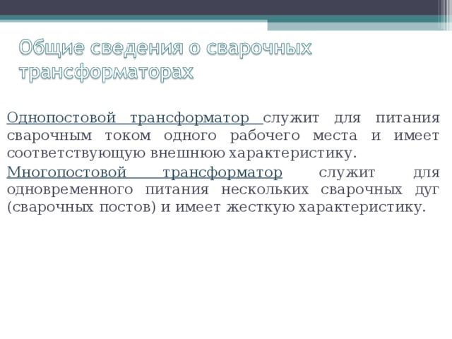 Однопостовой трансформатор служит для питания сварочным током одного рабочего места и имеет соответствующую внешнюю характеристику. Многопостовой трансформатор служит для одновременного питания нескольких сварочных дуг (сварочных постов) и имеет жесткую характеристику. 