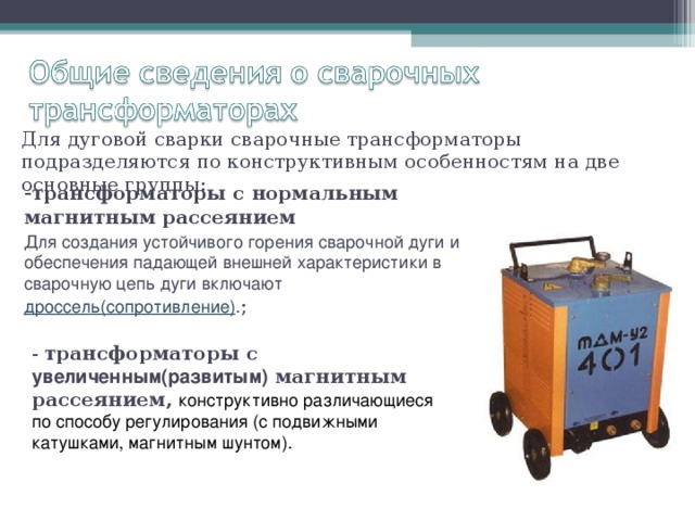 Для дуговой сварки сварочные трансформаторы подразделяются по конструктивным особенностям на две основные группы:   - трансформаторы с нормальным магнитным рассеянием  Для создания устойчивого горения сварочной дуги и обеспечения падающей внешней характеристики в сварочную цепь дуги включают дроссель(сопротивление) . ;   - трансформаторы с увеличенным(развитым) магнитным рассеянием,  