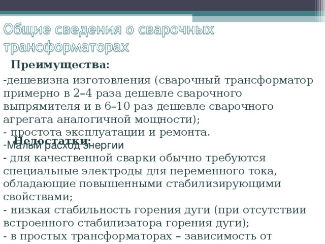Преимущества: дешевизна изготовления (сварочный трансформатор примерно в 2–4 раза дешевле сварочного выпрямителя и в 6–10 раз дешевле сварочного агрегата аналогичной мощности);  - простота эксплуатации и ремонта. Малый расход энергии Недостатки: - для качественной сварки обычно требуются специальные электроды для переменного тока, обладающие повышенными стабилизирующими свойствами;  - низкая стабильность горения дуги (при отсутствии встроенного стабилизатора горения дуги);  - в простых трансформаторах – зависимость от колебаний сетевого напряжения. 