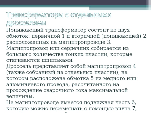 Понижающий трансформатор состоит из двух обмоток: первичной 1 и вторичной (понижающей) 2, расположенных на магнитропроводе 3. Магнитопровод или сердечник собирается из большого количества тонких пластин, которые стягиваются шпильками. Дроссель представляет собой магнитропровод 4 (также собранный из отдельных пластин), на котором расположена обмотка 5 из медного или алюминиевого провода, рассчитанного на прохождение сварочного тока максимальной величины. На магнитопроводе имеется подвижная часть 6, которую можно перемещать с помощью винта 7, вращаемого рукояткой. 