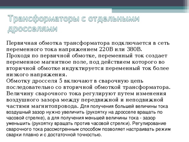 Первичная обмотка трансформатора подключается в сеть переменного тока напряжением 220В или 380В. Проходя по первичной обмотке, переменный ток создает переменное магнитное поле, под действием которого во вторичной обмотке индуктируется переменный ток более низкого напряжения. Обмотку дросселя 5 включают в сварочную цепь последовательно со вторичной обмоткой трансформатора. Величину сварочного тока регулируют путем изменения воздушного зазора между передвижной и неподвижной частями магнитопровода. Для получения большей величины тока воздушный зазор нужно увеличить (рукоятку на дросселе вращать по часовой стрелке), а для получения меньшей величины тока - зазор уменьшить (рукоятку вращать против часовой стрелки). Регулирование сварочного тока рассмотренным способом позволяет настраивать режим сварки плавно и с достаточной точностью. 