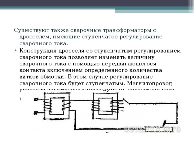 Существуют также сварочные трансформаторы с дросселем, имеющие ступенчатое регулирование сварочного тока. Конструкция дросселя со ступенчатым регулированием сварочного тока позволяет изменять величину сварочного тока с помощью передвигающегося контакта включением определенного количества витков обмотки. В этом случае регулирование сварочного тока будет ступенчатым. Магнитопровод дросселя изготовляют неразъемным, вследствие чего конструкция его значительно упрощается.  