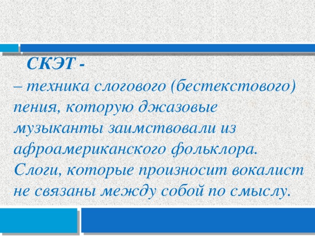 Скэт - – техника слогового (бестекстового) пения, которую джазовые музыканты заимствовали из афроамериканского фольклора. Слоги, которые произносит вокалист не связаны между собой по смыслу. 