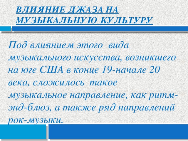Влияние джаза на музыкальную культуру    Под влиянием этого вида музыкального искусства, возникшего на юге США в конце 19-начале 20 века, сложилось такое музыкальное направление, как ритм-энд-блюз, а также ряд направлений рок-музыки.  