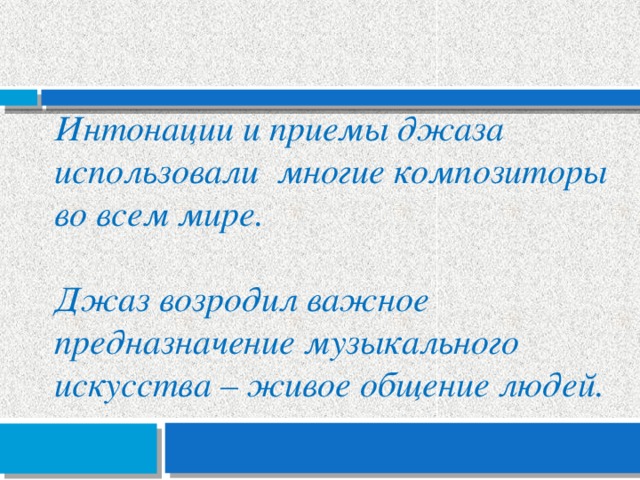 Интонации и приемы джаза использовали многие композиторы во всем мире.  Джаз возродил важное предназначение музыкального искусства – живое общение людей. 