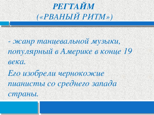 Регтайм  («рваный ритм») - жанр танцевальной музыки, популярный в Америке в конце 19 века. Его изобрели чернокожие пианисты со среднего запада страны. 