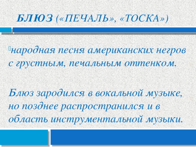 Блюз («печаль», «тоска») народная песня американских негров с грустным, печальным оттенком.  Блюз зародился в вокальной музыке, но позднее распространился и в область инструментальной музыки. 