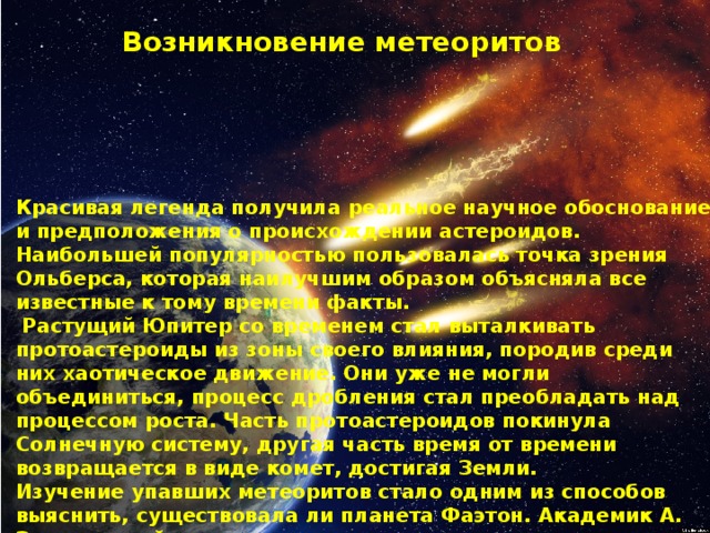 Возникновение метеоритов Красивая легенда получила реальное научное обоснование и предположения о происхождении астероидов. Наибольшей популярностью пользовалась точка зрения Ольберса, которая наилучшим образом объясняла все известные к тому времени факты.  Растущий Юпитер со временем стал выталкивать протоастероиды из зоны своего влияния, породив среди них хаотическое движение. Они уже не могли объединиться, процесс дробления стал преобладать над процессом роста. Часть протоастероидов покинула Солнечную систему, другая часть время от времени возвращается в виде комет, достигая Земли.  Изучение упавших метеоритов стало одним из способов выяснить, существовала ли планета Фаэтон. Академик А. Заварницкий, опираясь на анализ состава метеоритов, попытался реконструировать строение погибшей планеты. Железные метеориты он считал осколками планетного ядра, каменные – остатками коры, а железокаменные – мантии. 