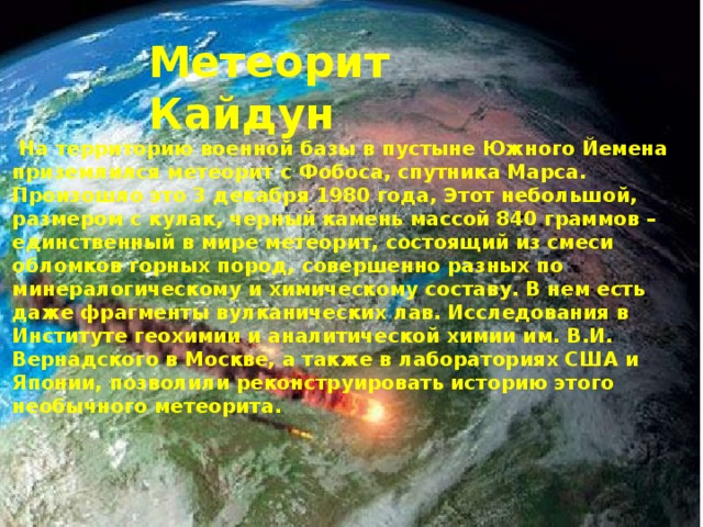 Метеорит Кайдун  На территорию военной базы в пустыне Южного Йемена приземлился метеорит с Фобоса, спутника Марса. Произошло это 3 декабря 1980 года, Этот небольшой, размером с кулак, черный камень массой 840 граммов – единственный в мире метеорит, состоящий из смеси обломков горных пород, совершенно разных по минералогическому и химическому составу. В нем есть даже фрагменты вулканических лав. Исследования в Институте геохимии и аналитической химии им. В.И. Вернадского в Москве, а также в лабораториях США и Японии, позволили реконструировать историю этого необычного метеорита.    